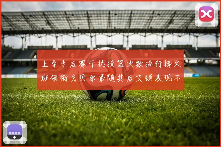 上季季后赛干扰投篮次数排行榜文班领衔戈贝尔紧随其后艾顿表现不俗