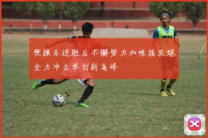 樊振东连胜后不懈努力加练接发球全力冲击单打新高峰