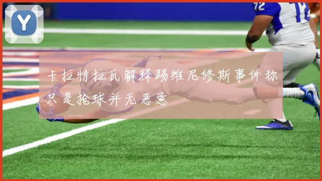 卡拉特拉瓦解释踢维尼修斯事件称只是抢球并无恶意