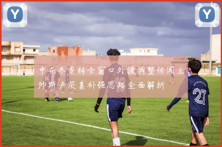 申花冬季转会窗口外援调整传闻主帅斯卢茨基补强思路全面解析
