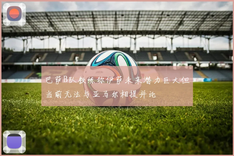 巴萨B队教练称伊萨未来潜力巨大但当前无法与亚马尔相提并论