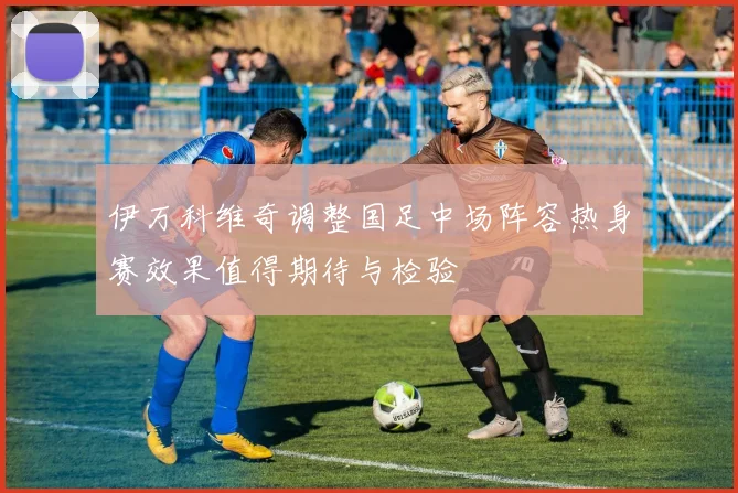 伊万科维奇调整国足中场阵容热身赛效果值得期待与检验