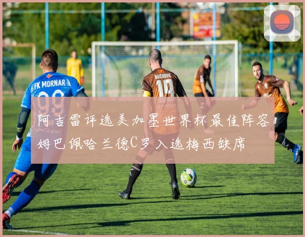 阿吉雷评选美加墨世界杯最佳阵容姆巴佩哈兰德C罗入选梅西缺席