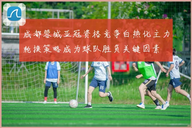 成都蓉城亚冠资格竞争白热化主力轮换策略成为球队胜负关键因素