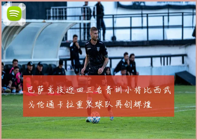 巴萨竞技迎回三名青训小将比西武戈伦通卡拉重聚球队再创辉煌
