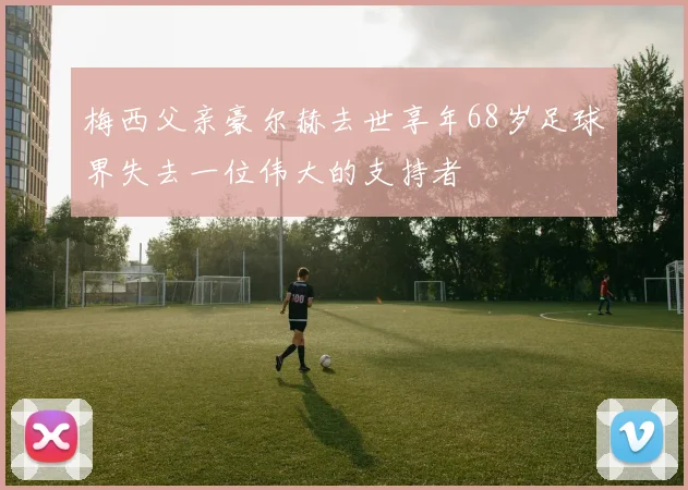 梅西父亲豪尔赫去世享年68岁足球界失去一位伟大的支持者