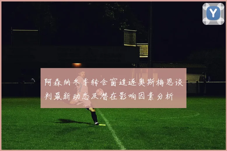 阿森纳冬季转会窗追逐奥斯梅恩谈判最新动态及潜在影响因素分析