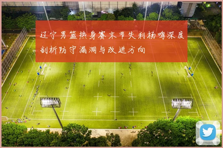 辽宁男篮热身赛末节失利杨鸣深度剖析防守漏洞与改进方向