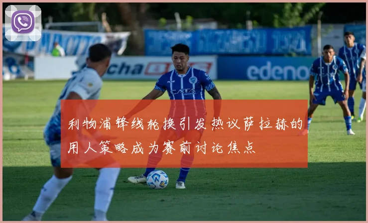 利物浦锋线轮换引发热议萨拉赫的用人策略成为赛前讨论焦点