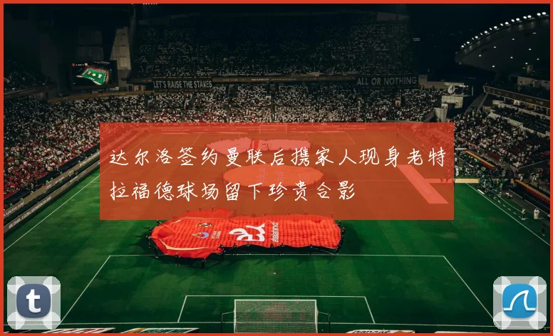 达尔洛签约曼联后携家人现身老特拉福德球场留下珍贵合影