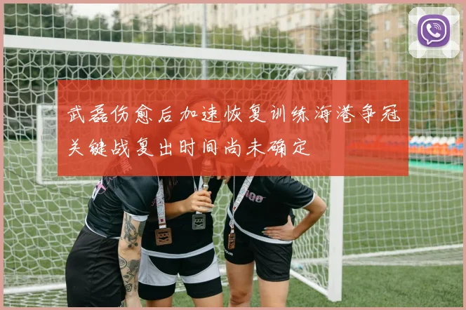 武磊伤愈后加速恢复训练海港争冠关键战复出时间尚未确定